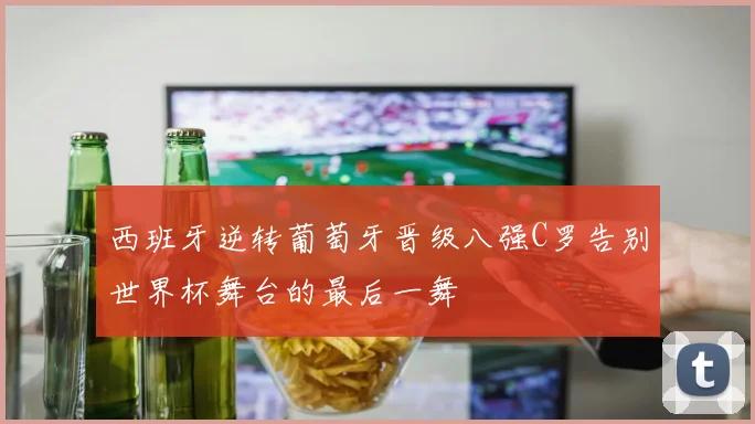 西班牙逆转葡萄牙晋级八强C罗告别世界杯舞台的最后一舞