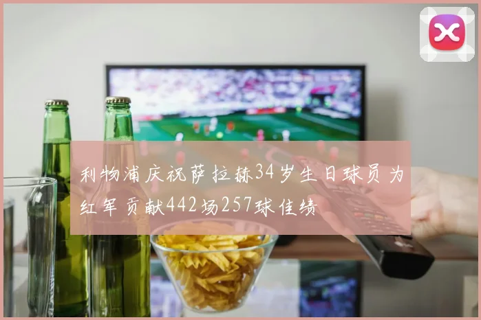 利物浦庆祝萨拉赫34岁生日球员为红军贡献442场257球佳绩
