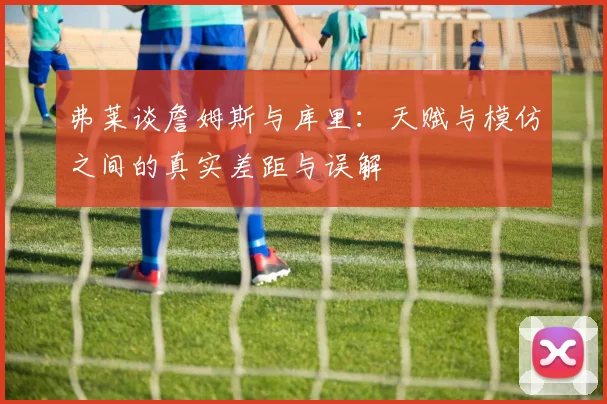 弗莱谈詹姆斯与库里：天赋与模仿之间的真实差距与误解