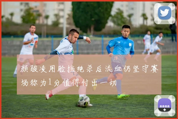 颜骏凌用脸挡绝杀后流血仍坚守赛场称为1分值得付出一切