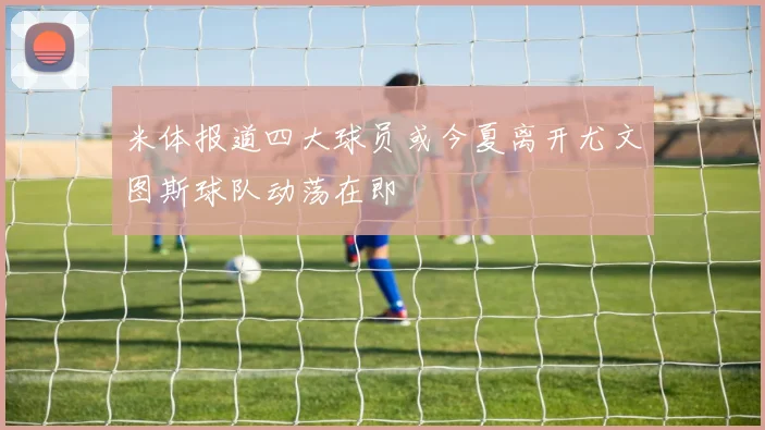 米体报道四大球员或今夏离开尤文图斯球队动荡在即