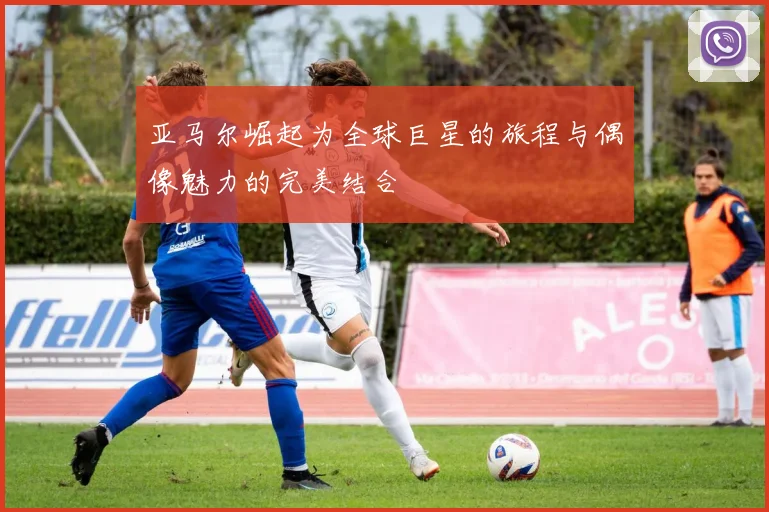亚马尔崛起为全球巨星的旅程与偶像魅力的完美结合